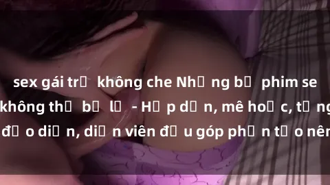 sex gái trẻ không che Những bộ phim sex gái già đỉnh cao không thể bỏ lỡ - Hấp dẫn, mê hoặc, từng đạo diễn, diễn viên đều góp phần tạo nên sự hấp dẫn, kích thích.