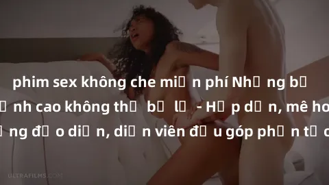 phim sex không che miễn phí Những bộ phim sex gái già đỉnh cao không thể bỏ lỡ - Hấp dẫn, mê hoặc, từng đạo diễn, diễn viên đều góp phần tạo nên sự hấp dẫn, kích thích.