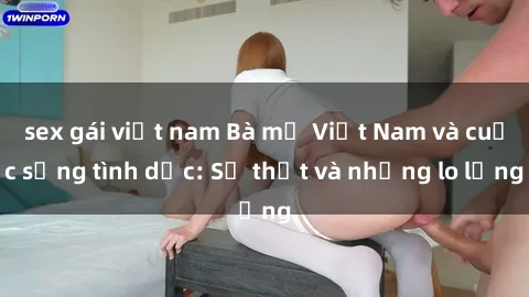 sex gái việt nam Bà mẹ Việt Nam và cuộc sống tình dục: Sự thật và những lo lắng