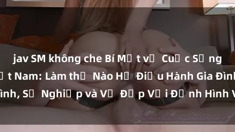 jav SM không che Bí Mật về Cuộc Sống Của Các MILF Việt Nam: Làm thế Nào Họ Điều Hành Gia Đình, Sự Nghiệp và Vẻ Đẹp Với Định Hình Văn Hóa Đương Đại
