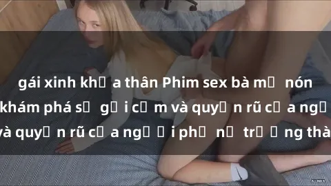 gái xinh khỏa thân Phim sex bà mẹ nóng bỏng: Hành trình khám phá sự gợi cảm và quyến rũ của người phụ nữ trưởng thành.