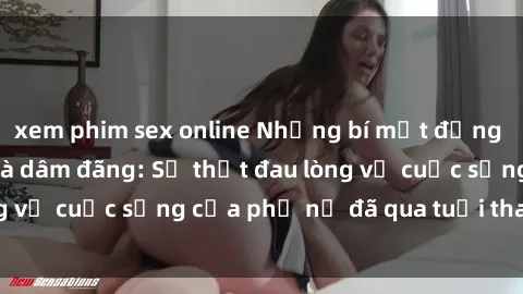 xem phim sex online Những bí mật đằng sau vẻ ngoài gái già dâm đãng: Sự thật đau lòng về cuộc sống của phụ nữ đã qua tuổi thanh xuân
