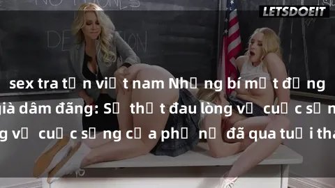 sex tra tấn việt nam Những bí mật đằng sau vẻ ngoài gái già dâm đãng: Sự thật đau lòng về cuộc sống của phụ nữ đã qua tuổi thanh xuân