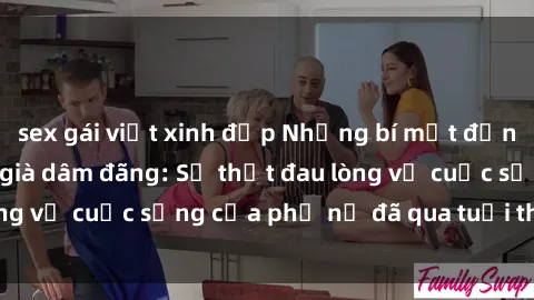 sex gái việt xinh đẹp Những bí mật đằng sau vẻ ngoài gái già dâm đãng: Sự thật đau lòng về cuộc sống của phụ nữ đã qua tuổi thanh xuân