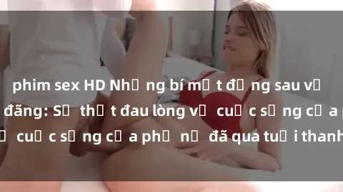 phim sex HD Những bí mật đằng sau vẻ ngoài gái già dâm đãng: Sự thật đau lòng về cuộc sống của phụ nữ đã qua tuổi thanh xuân