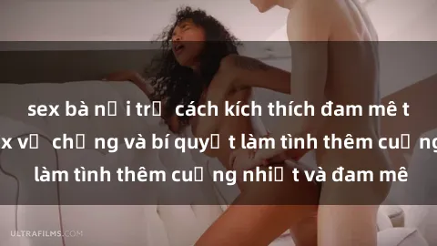 sex bà nội trợ cách kích thích đam mê trong hôn nhân: Sex vợ chồng và bí quyết làm tình thêm cuồng nhiệt và đam mê