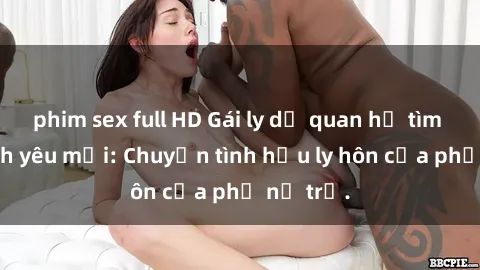 phim sex full HD Gái ly dị quan hệ tìm kiếm tình yêu mới: Chuyện tình hậu ly hôn của phụ nữ trẻ.