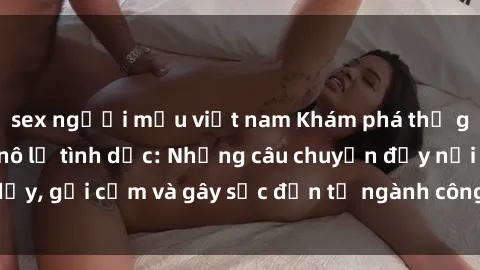 sex người mẫu việt nam Khám phá thế giới của phim sex nô lệ tình dục: Những câu chuyện đầy nổi dậy, gợi cảm và gây sốc đến từ ngành công nghiệp giải trí đen tối