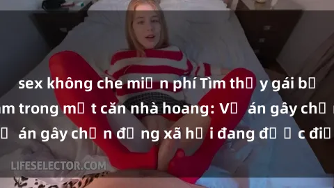 sex không che miễn phí Tìm thấy gái bị trói và bị hiếp dâm trong một căn nhà hoang: Vụ án gây chấn động xã hội đang được điều tra vào.