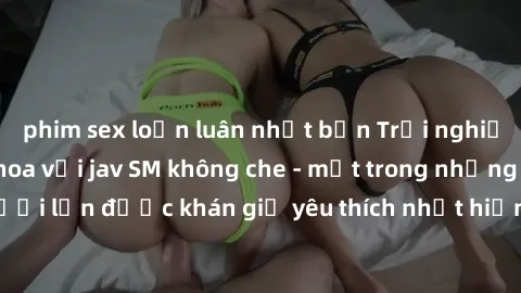 phim sex loạn luân nhật bản Trải nghiệm cảm xúc thăng hoa với jav SM không che - một trong những thể loại phim người lớn được khán giả yêu thích nhất hiện nay. Đảm bảo đem lại sự hấp dẫn, kích thích t