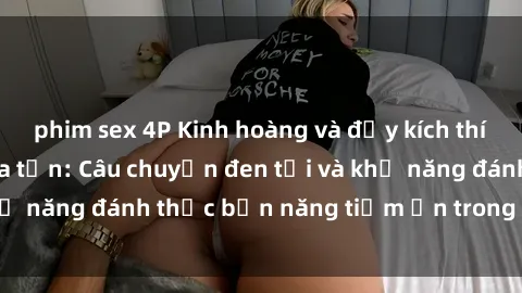 phim sex 4P Kinh hoàng và đầy kích thích với phim sex tra tấn: Câu chuyện đen tối và khả năng đánh thức bản năng tiềm ẩn trong con người