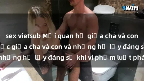 sex vietsub Mối quan hệ giữa cha và con: Sự thật về tình dục giữa cha và con và những hệ lụy đáng sợ khi vi phạm luật pháp.