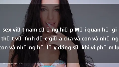 sex việt nam cưỡng hiếp Mối quan hệ giữa cha và con: Sự thật về tình dục giữa cha và con và những hệ lụy đáng sợ khi vi phạm luật pháp.