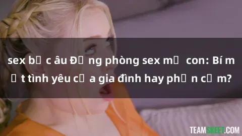 sex bắc âu Động phòng sex mẹ con: Bí mật tình yêu của gia đình hay phản cảm?