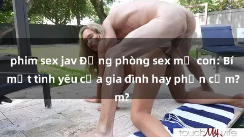 phim sex jav Động phòng sex mẹ con: Bí mật tình yêu của gia đình hay phản cảm?