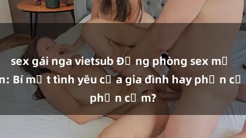 sex gái nga vietsub Động phòng sex mẹ con: Bí mật tình yêu của gia đình hay phản cảm?