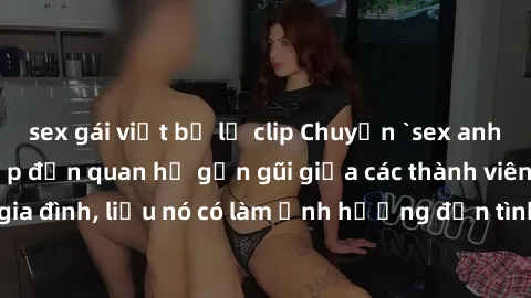 sex gái việt bị lộ clip Chuyện `sex anh em ruột` - Đề cập đến quan hệ gần gũi giữa các thành viên trong gia đình, liệu nó có làm ảnh hưởng đến tình cảm gia đình hay không?