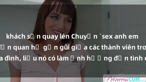 khách sạn quay lén Chuyện `sex anh em ruột` - Đề cập đến quan hệ gần gũi giữa các thành viên trong gia đình, liệu nó có làm ảnh hưởng đến tình cảm gia đình hay không?