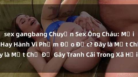 sex gangbang Chuyện Sex Ông Cháu: Mối Quan Hệ Gia Đình Hay Hành Vi Phạm Đạo Đức? Đây là Một Chủ Đề Gây Tranh Cãi Trong Xã Hội Hiện Nay.