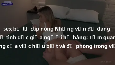 sex bị lộ clip nóng Những vấn đề đáng quan tâm về quan hệ tình dục giữa người họ hàng: Tầm quan trọng của việc hiểu biết và đề phòng trong việc tiếp xúc trong gia đình.
