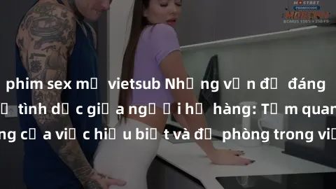 phim sex mỹ vietsub Những vấn đề đáng quan tâm về quan hệ tình dục giữa người họ hàng: Tầm quan trọng của việc hiểu biết và đề phòng trong việc tiếp xúc trong gia đình.