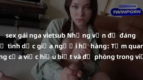 sex gái nga vietsub Những vấn đề đáng quan tâm về quan hệ tình dục giữa người họ hàng: Tầm quan trọng của việc hiểu biết và đề phòng trong việc tiếp xúc trong gia đình.