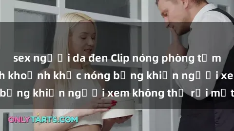sex người da đen Clip nóng phòng tắm gây sốt: Cận cảnh khoảnh khắc nóng bỏng khiến người xem không thể rời mắt