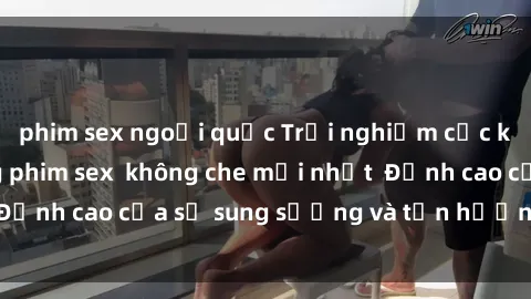 phim sex ngoại quốc Trải nghiệm cực kỳ nóng bỏng trong phim sex  không che mới nhất  Đỉnh cao của sự sung sướng và tận hưởng chân thật