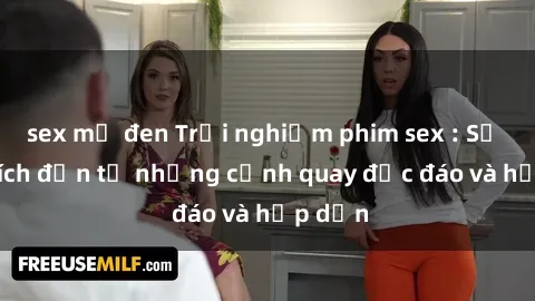 sex mỹ đen Trải nghiệm phim sex : Sự kích thích đến từ những cảnh quay độc đáo và hấp dẫn