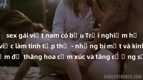 sex gái việt nam có bầu Trải nghiệm hứng khởi cùng với việc làm tình tập thể - những bí mật và kinh nghiệm để thăng hoa cảm xúc và tăng cường sự gắn kết trong mối quan hệ