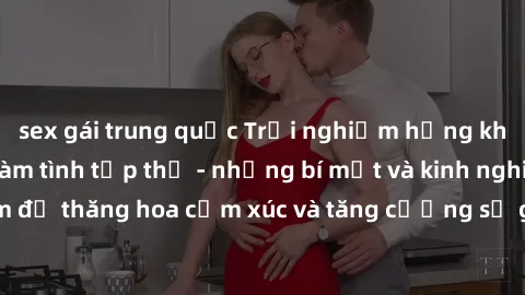 sex gái trung quốc Trải nghiệm hứng khởi cùng với việc làm tình tập thể - những bí mật và kinh nghiệm để thăng hoa cảm xúc và tăng cường sự gắn kết trong mối quan hệ