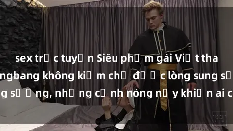 sex trực tuyến Siêu phẩm gái Việt tham gia trong buổi gangbang không kiềm chế được lòng sung sướng, những cảnh nóng nảy khiến ai cũng phải mãn nhãn