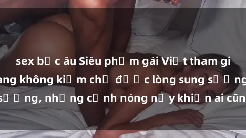 sex bắc âu Siêu phẩm gái Việt tham gia trong buổi gangbang không kiềm chế được lòng sung sướng, những cảnh nóng nảy khiến ai cũng phải mãn nhãn