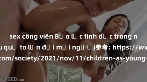 sex công viên Bạo lực tình dục trong nhóm: nguy cơ và hậu quả to lớn đối mọi người参考: https://www.theguardian.com/society/2021/nov/11/children-as-young-as-four-are-being-sexually-abused-by-groups-in-u