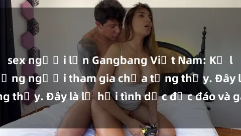 sex người lớn Gangbang Việt Nam: Kỷ lục mới với số lượng người tham gia chưa từng thấy. Đây là lễ hội tình dục độc đáo và gây sốc.