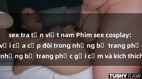 sex tra tấn việt nam Phim sex cosplay: Trải nghiệm tuyệt vời của cặp đôi trong những bộ trang phục gợi cảm và kích thích