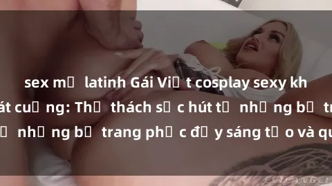 sex mỹ latinh Gái Việt cosplay sexy khiến fan hâm mộ phát cuồng: Thử thách sức hút từ những bộ trang phục đầy sáng tạo và quyến rũ!