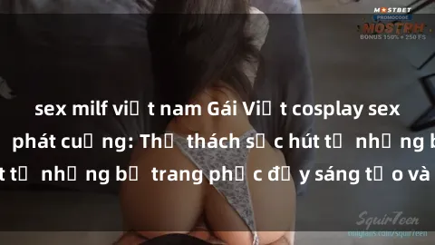 sex milf việt nam Gái Việt cosplay sexy khiến fan hâm mộ phát cuồng: Thử thách sức hút từ những bộ trang phục đầy sáng tạo và quyến rũ!