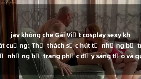 jav không che Gái Việt cosplay sexy khiến fan hâm mộ phát cuồng: Thử thách sức hút từ những bộ trang phục đầy sáng tạo và quyến rũ!