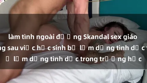 làm tình ngoài đường Skandal sex giáo viên: Sự thật đằng sau việc học sinh bị lạm dụng tình dục trong trường học