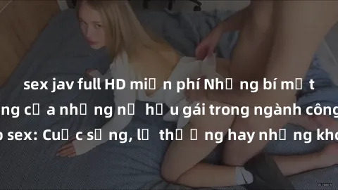 sex jav full HD miễn phí Những bí mật đằng sau cuộc sống của những nữ hầu gái trong ngành công nghiệp sex: Cuộc sống, lẽ thường hay những khó khăn mà họ phải đối mặt.