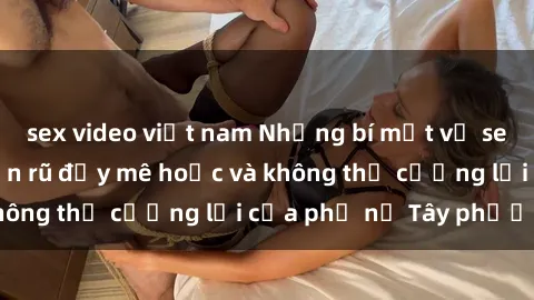 sex video việt nam Những bí mật về sex gái Tây: Sự quyến rũ đầy mê hoặc và không thể cưỡng lại của phụ nữ Tây phương