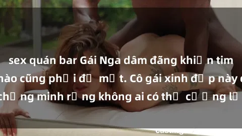 sex quán bar Gái Nga dâm đãng khiến tim bất cứ chàng trai nào cũng phải đỏ mặt. Cô gái xinh đẹp này đã chứng minh rằng không ai có thể cưỡng lại khi cô làm tình đắm say.