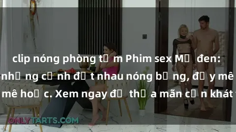 clip nóng phòng tắm Phim sex Mỹ đen: phút mãnh liệt với những cảnh địt nhau nóng bỏng, đầy mê hoặc. Xem ngay để thỏa mãn cơn khát tình dục của bạn!