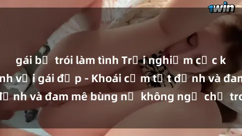 gái bị trói làm tình Trải nghiệm cực kỳ thú vị khi làm tình với gái đẹp - Khoái cảm tột đỉnh và đam mê bùng nổ không ngờ chỉ trong một đêm!