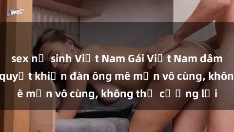 sex nữ sinh Việt Nam Gái Việt Nam dâm đãng: Những bí quyết khiến đàn ông mê mẩn vô cùng, không thể cưỡng lại