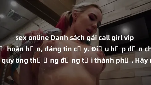 sex online Danh sách gái call girl vip chất lượng, dịch vụ hoàn hảo, đáng tin cậy. Điều hấp dẫn cho các quý ông thượng đẳng tại thành phố. Hãy nhấc máy và đặt lịch ngay!
