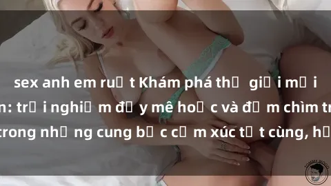 sex anh em ruột Khám phá thế giới mới với sex người lớn: trải nghiệm đầy mê hoặc và đắm chìm trong những cung bậc cảm xúc tột cùng, hứng khởi và cuốn hút.