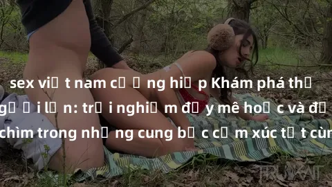 sex việt nam cưỡng hiếp Khám phá thế giới mới với sex người lớn: trải nghiệm đầy mê hoặc và đắm chìm trong những cung bậc cảm xúc tột cùng, hứng khởi và cuốn hút.