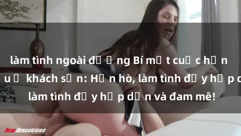 làm tình ngoài đường Bí mật cuộc hẹn gái Việt lần đầu ở khách sạn: Hẹn hò, làm tình đầy hấp dẫn và đam mê!